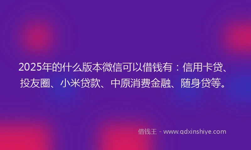 2025年的什么版本微信可以借钱有：信用卡贷、投友圈、小米贷款、中原消费金融、随身贷等。