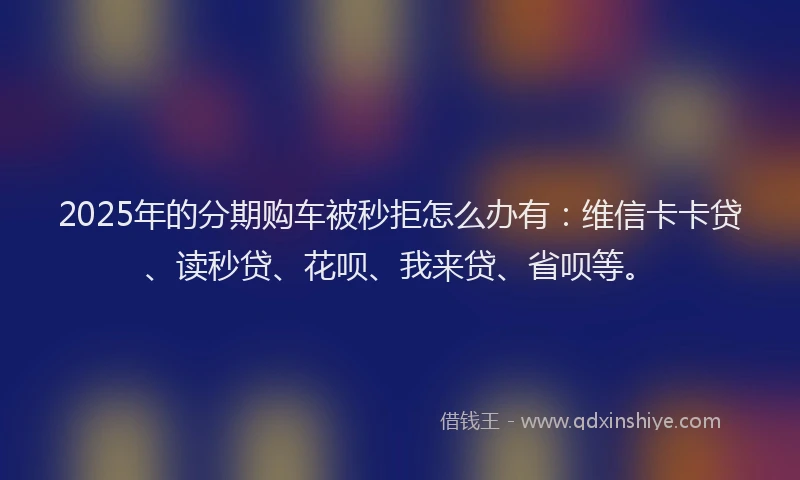 2025年的分期购车被秒拒怎么办有：维信卡卡贷、读秒贷、花呗、我来贷、省呗等。