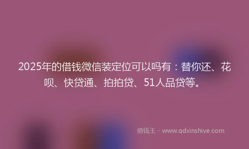 2025年的借钱微信装定位可以吗有：替你还、花呗、快贷通、拍拍贷、51人品贷等。