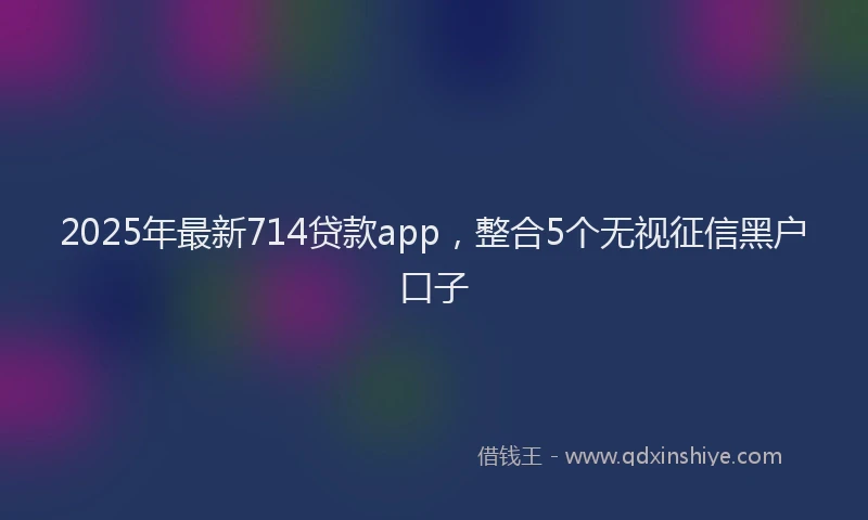 2025年最新714贷款app，整合5个无视征信黑户口子