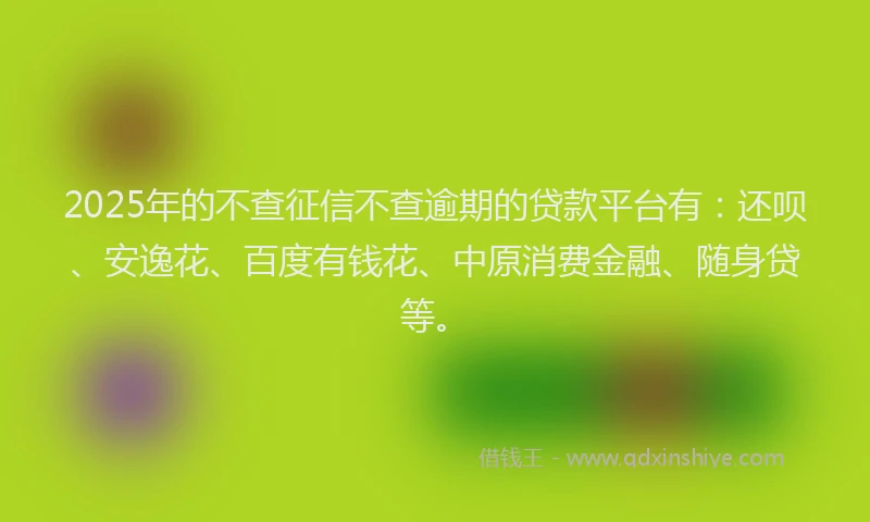 2025年的不查征信不查逾期的贷款平台有：还呗、安逸花、百度有钱花、中原消费金融、随身贷等。
