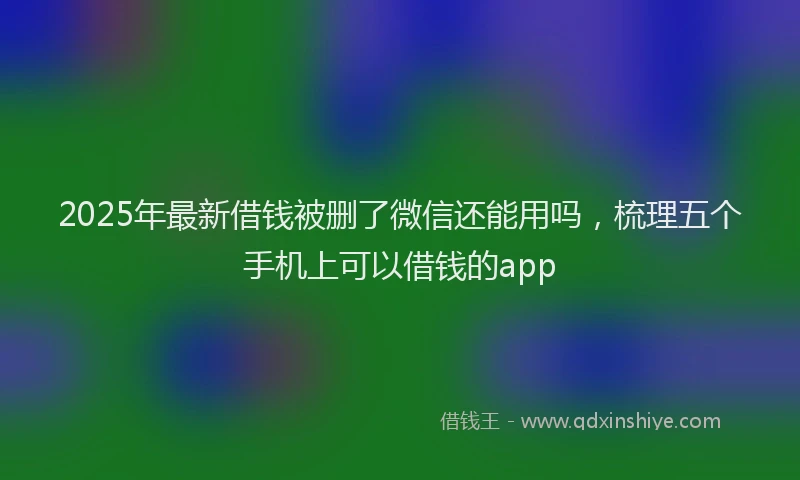 2025年最新借钱被删了微信还能用吗，梳理五个手机上可以借钱的app