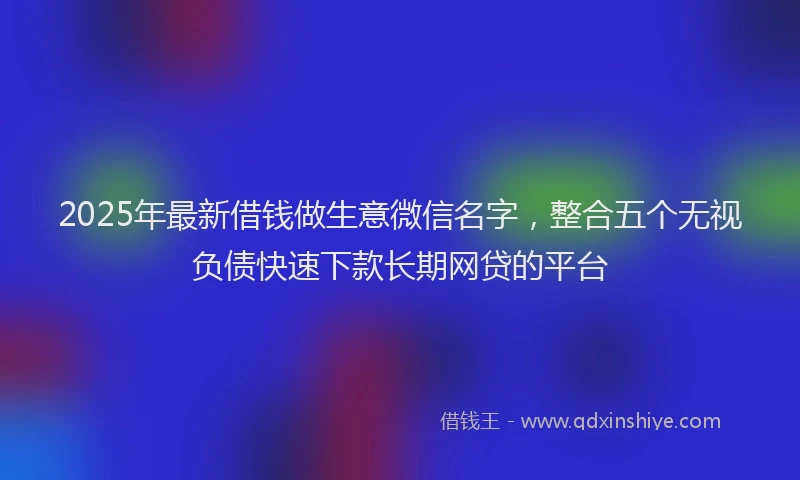 2025年最新借钱做生意微信名字，整合五个无视负债快速下款长期网贷的平台