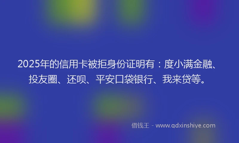 2025年的信用卡被拒身份证明有：度小满金融、投友圈、还呗、平安口袋银行、我来贷等。