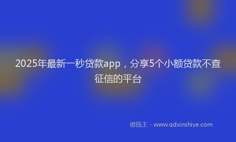 2025年最新一秒贷款app，分享5个小额贷款不查征信的平台