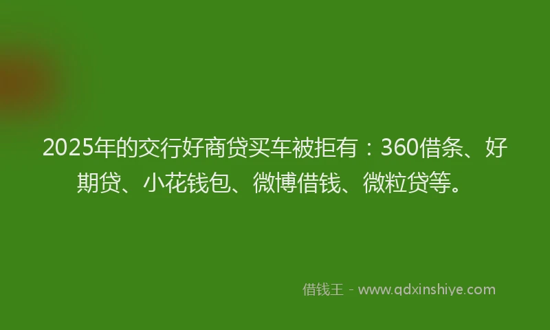 2025年的交行好商贷买车被拒有：360借条、好期贷、小花钱包、微博借钱、微粒贷等。