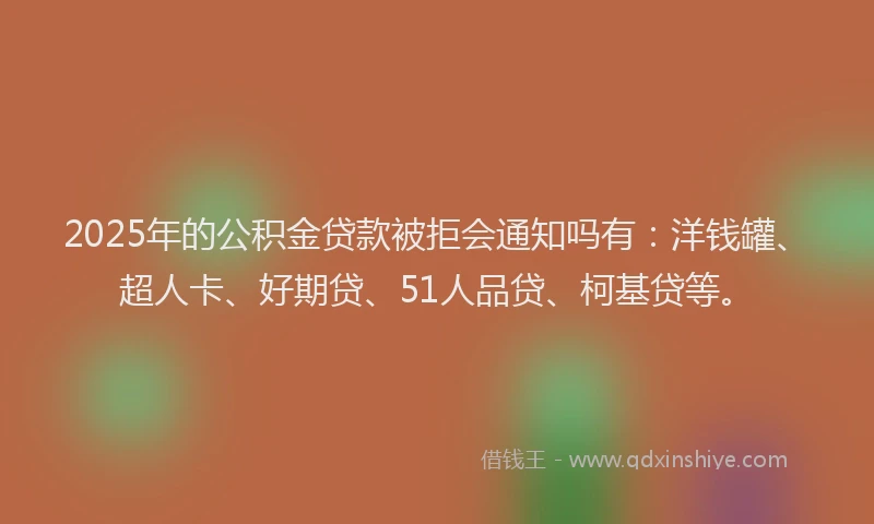 2025年的公积金贷款被拒会通知吗有：洋钱罐、超人卡、好期贷、51人品贷、柯基贷等。