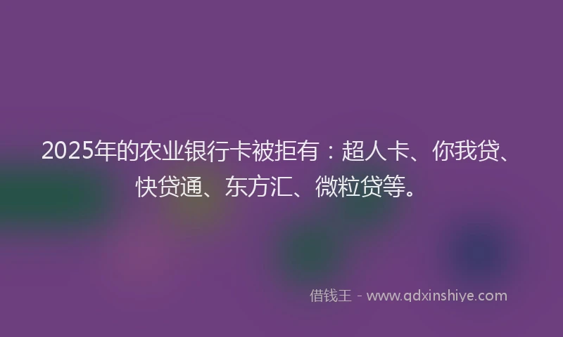 2025年的农业银行卡被拒有：超人卡、你我贷、快贷通、东方汇、微粒贷等。