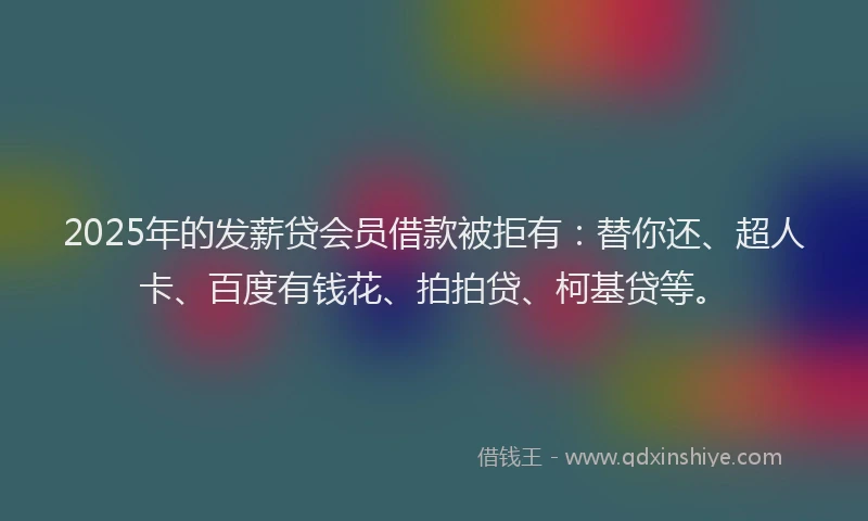 2025年的发薪贷会员借款被拒有：替你还、超人卡、百度有钱花、拍拍贷、柯基贷等。