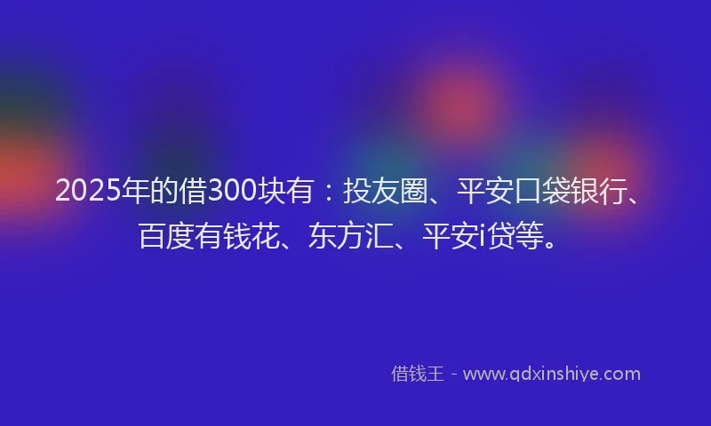 2025年的借300块有：投友圈、平安口袋银行、百度有钱花、东方汇、平安i贷等。