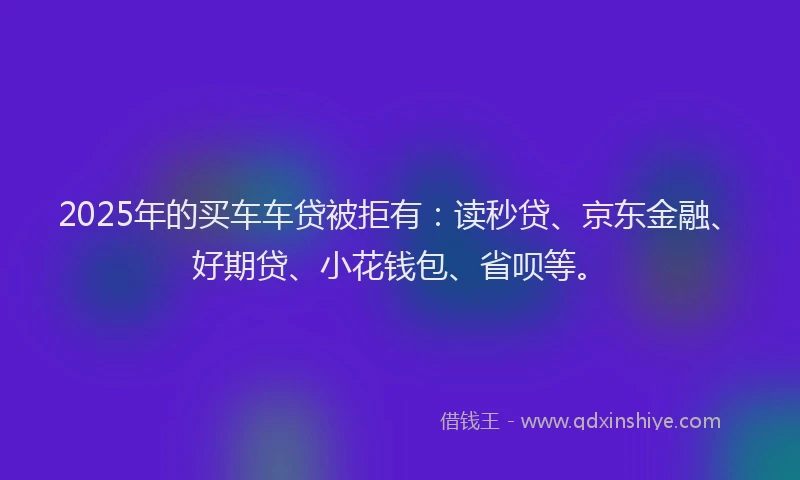 2025年的买车车贷被拒有：读秒贷、京东金融、好期贷、小花钱包、省呗等。
