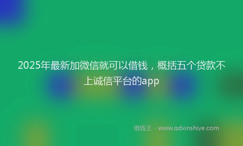 2025年最新加微信就可以借钱，概括五个贷款不上诚信平台的app