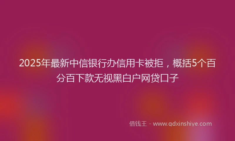 2025年最新中信银行办信用卡被拒，概括5个百分百下款无视黑白户网贷口子