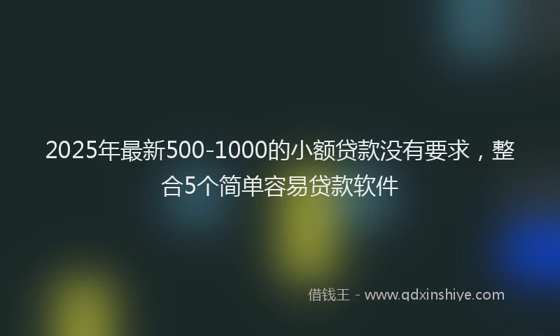 2025年最新500-1000的小额贷款没有要求，整合5个简单容易贷款软件