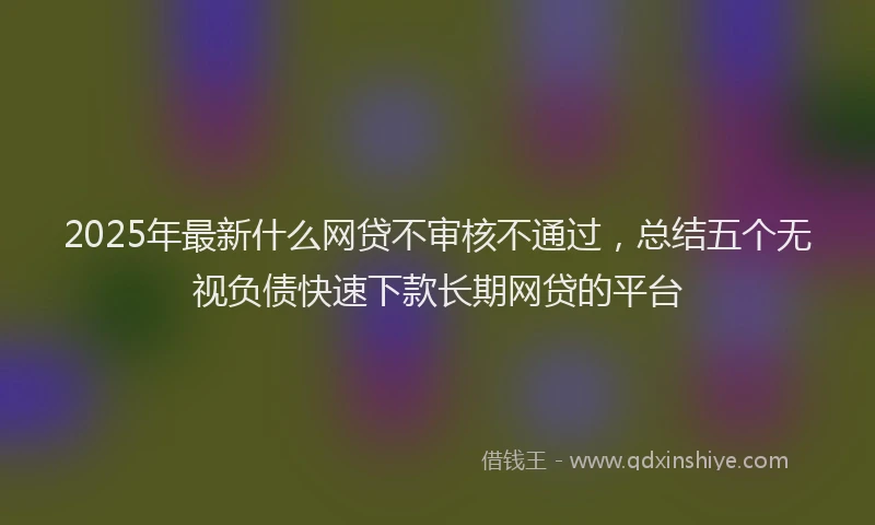 2025年最新什么网贷不审核不通过，总结五个无视负债快速下款长期网贷的平台
