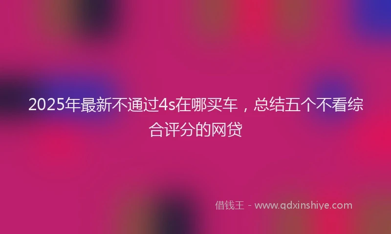 2025年最新不通过4s在哪买车，总结五个不看综合评分的网贷