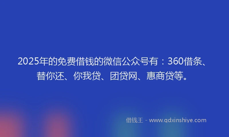 2025年的免费借钱的微信公众号有：360借条、替你还、你我贷、团贷网、惠商贷等。