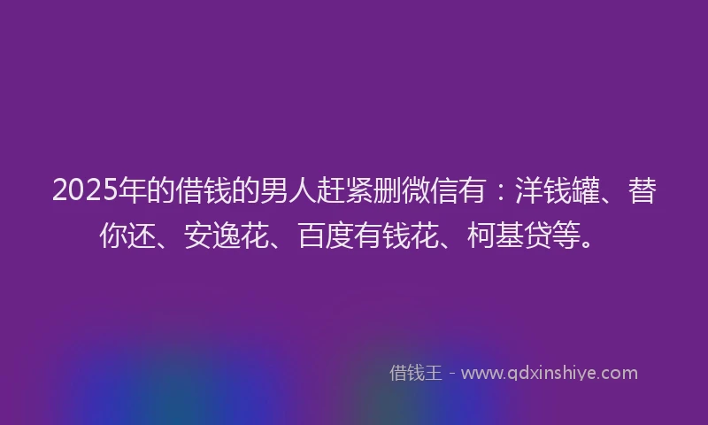 2025年的借钱的男人赶紧删微信有：洋钱罐、替你还、安逸花、百度有钱花、柯基贷等。
