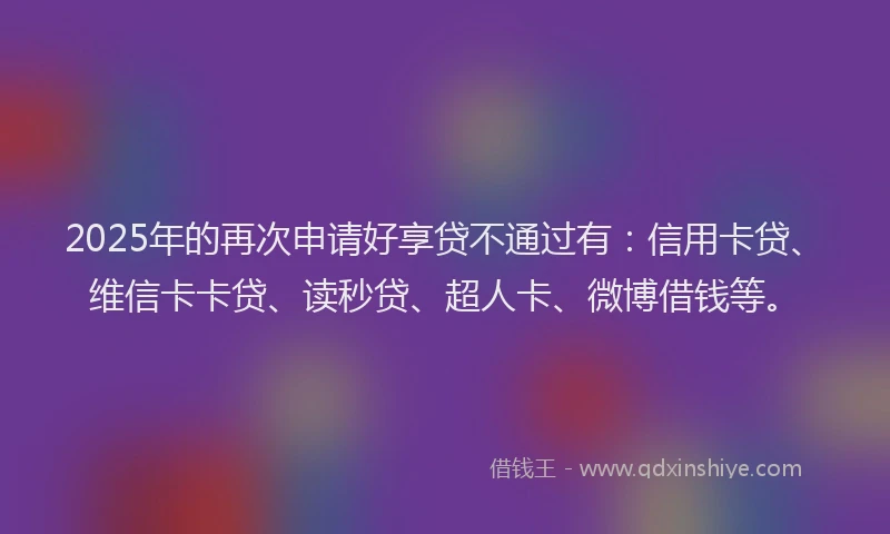 2025年的再次申请好享贷不通过有：信用卡贷、维信卡卡贷、读秒贷、超人卡、微博借钱等。