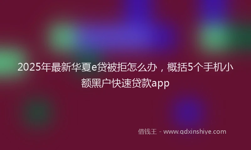 2025年最新华夏e贷被拒怎么办，概括5个手机小额黑户快速贷款app