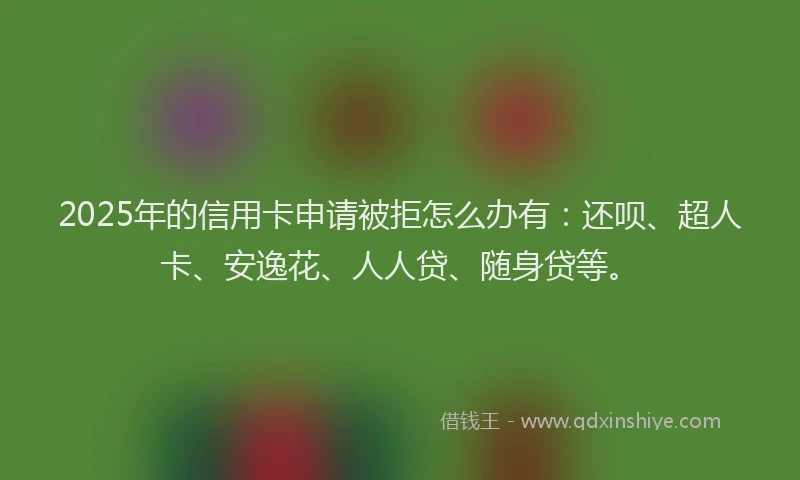 2025年的信用卡申请被拒怎么办有：还呗、超人卡、安逸花、人人贷、随身贷等。