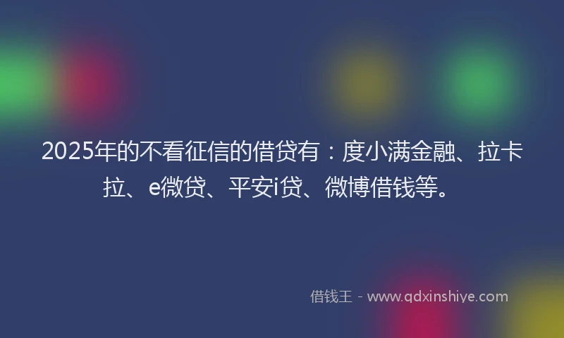 2025年的不看征信的借贷有：度小满金融、拉卡拉、e微贷、平安i贷、微博借钱等。