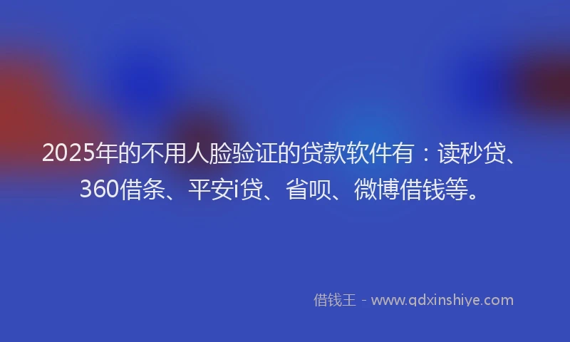 2025年的不用人脸验证的贷款软件有：读秒贷、360借条、平安i贷、省呗、微博借钱等。