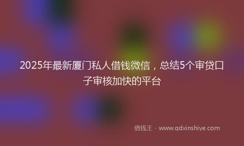 2025年最新厦门私人借钱微信，总结5个审贷口子审核加快的平台