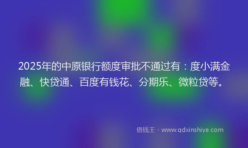 2025年的中原银行额度审批不通过有：度小满金融、快贷通、百度有钱花、分期乐、微粒贷等。