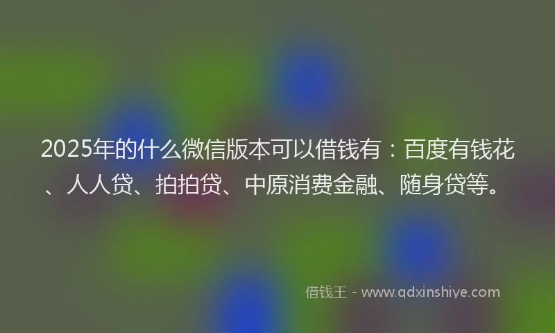 2025年的什么微信版本可以借钱有：百度有钱花、人人贷、拍拍贷、中原消费金融、随身贷等。