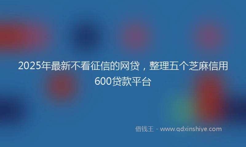 2025年最新不看征信的网贷，整理五个芝麻信用600贷款平台