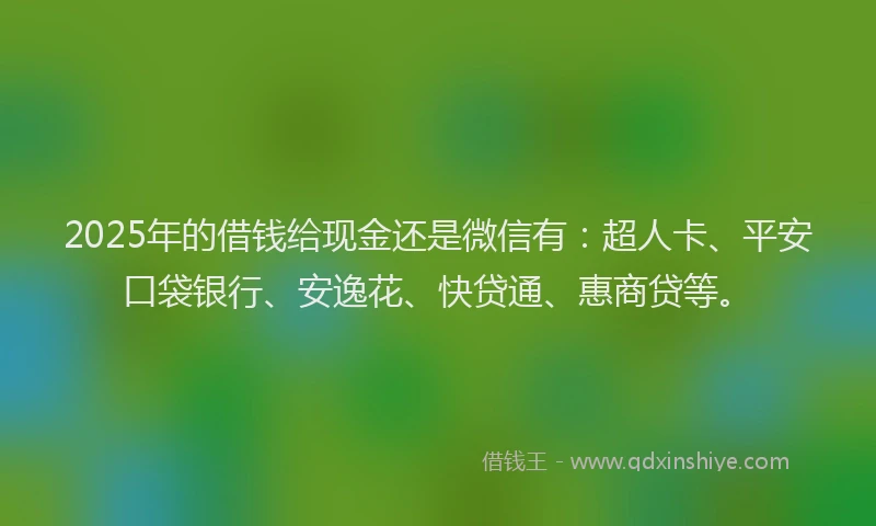 2025年的借钱给现金还是微信有：超人卡、平安口袋银行、安逸花、快贷通、惠商贷等。