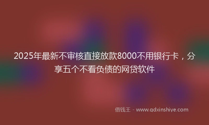 2025年最新不审核直接放款8000不用银行卡，分享五个不看负债的网贷软件