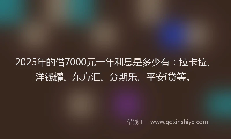 2025年的借7000元一年利息是多少有：拉卡拉、洋钱罐、东方汇、分期乐、平安i贷等。