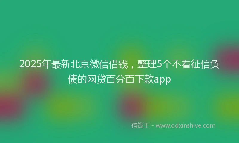 2025年最新北京微信借钱，整理5个不看征信负债的网贷百分百下款app
