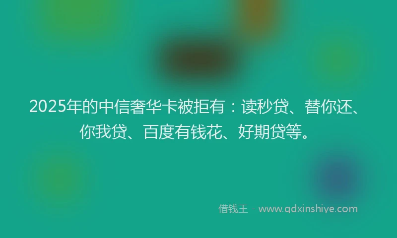 2025年的中信奢华卡被拒有：读秒贷、替你还、你我贷、百度有钱花、好期贷等。