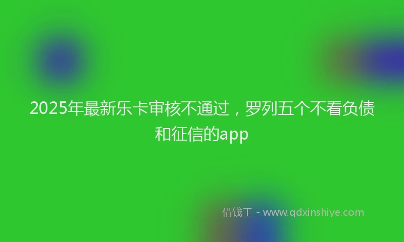 2025年最新乐卡审核不通过，罗列五个不看负债和征信的app