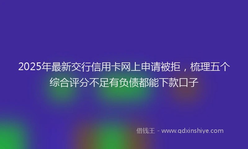 2025年最新交行信用卡网上申请被拒，梳理五个综合评分不足有负债都能下款口子
