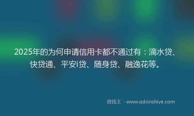2025年的为何申请信用卡都不通过有：滴水贷、快贷通、平安i贷、随身贷、融逸花等。