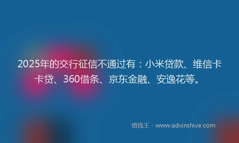2025年的交行征信不通过有：小米贷款、维信卡卡贷、360借条、京东金融、安逸花等。