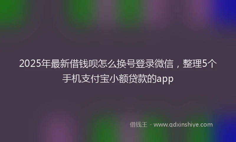 2025年最新借钱呗怎么换号登录微信，整理5个手机支付宝小额贷款的app