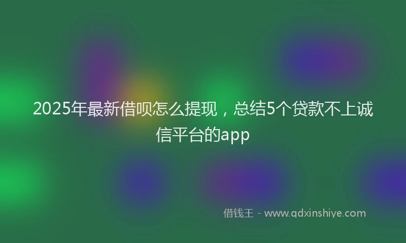 2025年最新借呗怎么提现，总结5个贷款不上诚信平台的app