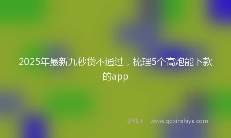 2025年最新九秒贷不通过，梳理5个高炮能下款的app