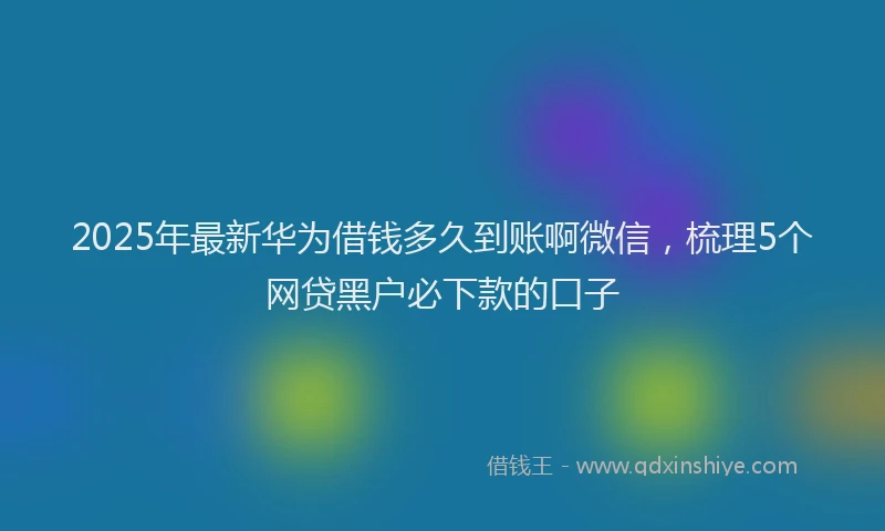 2025年最新华为借钱多久到账啊微信，梳理5个网贷黑户必下款的口子
