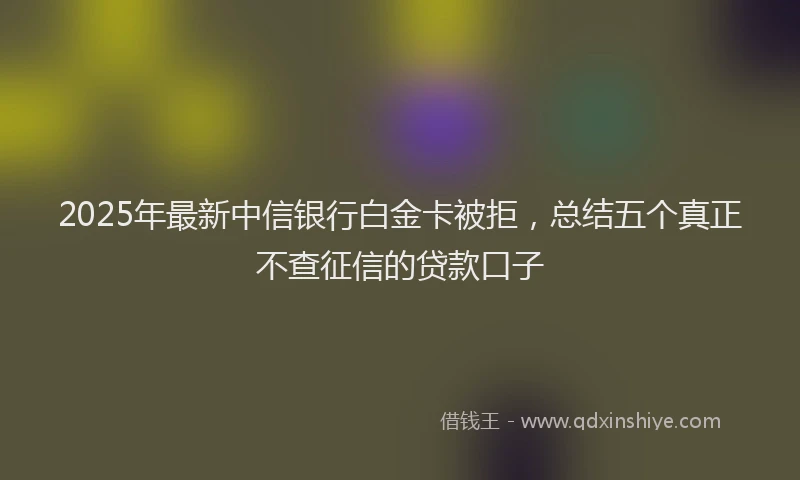 2025年最新中信银行白金卡被拒，总结五个真正不查征信的贷款口子