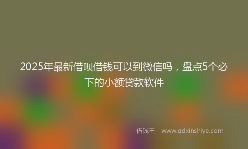 2025年最新借呗借钱可以到微信吗，盘点5个必下的小额贷款软件