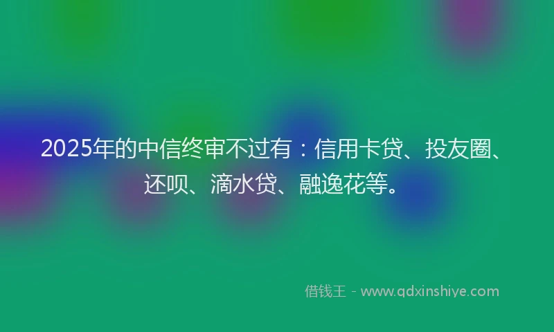 2025年的中信终审不过有：信用卡贷、投友圈、还呗、滴水贷、融逸花等。
