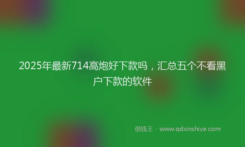 2025年最新714高炮好下款吗，汇总五个不看黑户下款的软件
