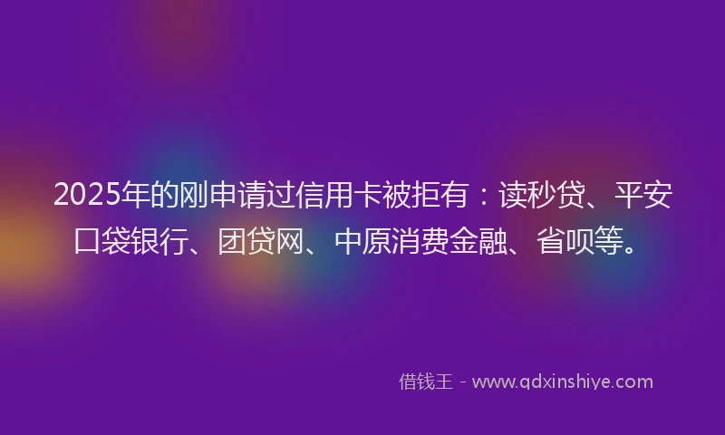 2025年的刚申请过信用卡被拒有：读秒贷、平安口袋银行、团贷网、中原消费金融、省呗等。