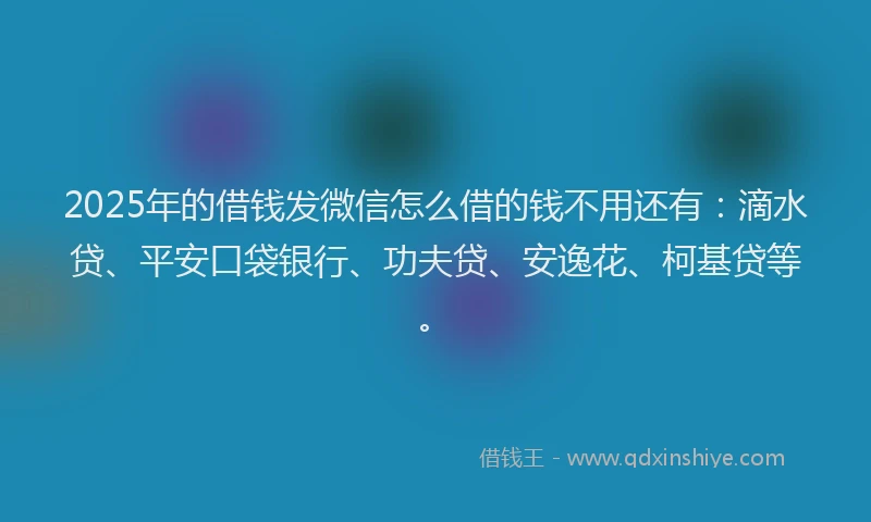 2025年的借钱发微信怎么借的钱不用还有：滴水贷、平安口袋银行、功夫贷、安逸花、柯基贷等。